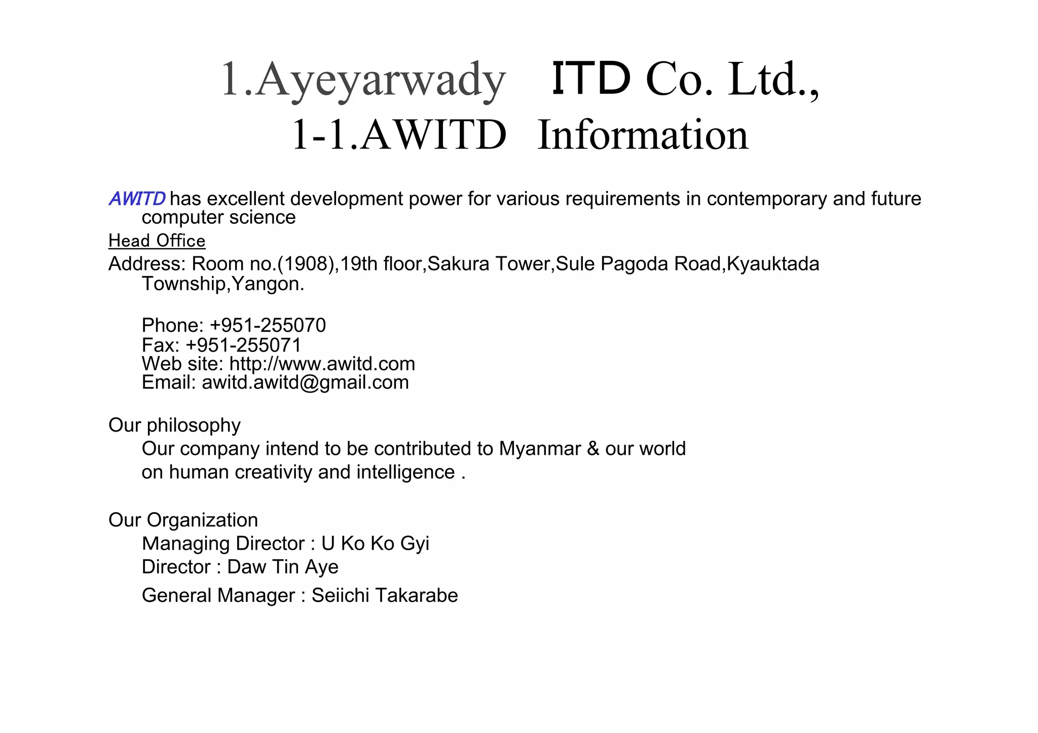 1.Ayeyarwady                                   Co. Ltd.,
                   1-1.AWITD Information
      has excellent development power for various requirements in contemporary and future
   computer science	
          	
Address: Room no.(1908),19th floor,Sakura Tower,Sule Pagoda Road,Kyauktada
   Township,Yangon.

   Phone: +951-255070
   Fax: +951-255071
   Web site: http://www.awitd.com
   Email: awitd.awitd@gmail.com

Our philosophy
   Our company intend to be contributed to Myanmar & our world
   on human creativity and intelligence .

Our Organization
     anaging Director : U Ko Ko Gyi
   Director : Daw Tin Aye
   General Manager : Seiichi Takarabe
 