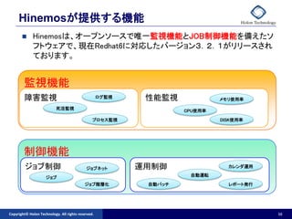 Hinemosが提供する機能
            Hinemosは、オープンソースで唯一監視機能とJOB制御機能を備えたソ
             フトウェアで、現在Redhat6に対応したバージョン３．２．１がリリースされ
             ております。


        監視機能
        障害監視                                        ログ監視    性能監視             メモリ使用率

                           死活監視
                                                                    CPU使用率

                                                プロセス監視                       DISK使用率




        制御機能
         ジョブ制御                              ジョブネット         運用制御                カレンダ運用
                                                                     自動運転
                     ジョブ
                                           ジョブ階層化           自動パッチ              レポート発行




Copyright© Holon Technology. All rights reserved.                                       16
 