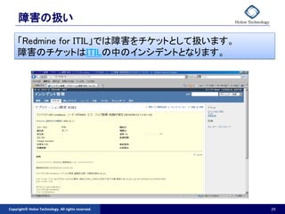 障害の扱い

     「Redmine for ITIL」では障害をチケットとして扱います。
     障害のチケットはITILの中のインシデントとなります。




Copyright© Holon Technology. All rights reserved.   29
 