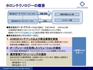 ホロンテクノロジーの概要

            株式会社データ・アプリケーション（DAL）                   開発・販売
                                                            販売代理店（SIer）様



               株式会社ホロンテクノロジー（HTL）                     Q&A    エンドユーザ様



      ■株式会社データ・アプリケーション（DAL） 平成19年4月     JASDAQ上場
        ・企業間電子商取引（EDI）ソフトウェアやデータ交換系ミドルウェア等の
         基盤型ソフトウェア「ACMSシリーズ」製品の開発・販売・保守の提供を行っております。
      ■株式会社ホロンテクノロジー（HTL）
      １．ACMSのメンテナンスおよび周辺業務を実施
            ACMSは現在1,300社以上、累計出荷数4,800本以上の導入実績を誇っており、
            総製品数は30製品を超え、 その全てをHTLでサポートしております。
      ２．オープンソースを活用したソリューションの提供
            コスト削減・業務改善をテーマにしたHTLソリューションを展開しております。                      24時間365日
                                                                         サポート
      ３．運用管理アウトソーシングの提供
            自社対応型での運用管理を、お客様に代わって行います。構築から運用まで
            ワンストップソリューションを提供いたします。
             ・運用監視サービス
             ・運用支援サービス
Copyright© Holon Technology. All rights reserved.                                 3
 