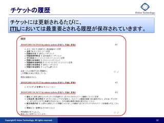 チケットの履歴
     チケットには更新されるたびに、
     ＩＴＩＬにおいては最重要とされる履歴が保存されていきます。




Copyright© Holon Technology. All rights reserved.   30
 