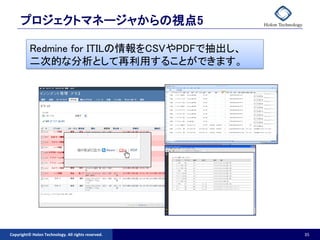 プロジェクトマネージャからの視点5

          Redmine for ITILの情報をCSVやPDFで抽出し、
          二次的な分析として再利用することができます。




Copyright© Holon Technology. All rights reserved.   35
 