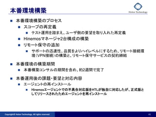 本番環境構築
          本番環境構築のプロセス
            スコープの再定義
                           テスト運用を踏まえ、ユーザ側の要望を取り入れた再定義
                   Hinemosマネージャ2台構成の構築
                   リモート保守の追加
                           サポートの迅速性、品質をよりハイレベルにするため、リモート接続環
                            境（VPN接続）の構築と、リモート保守サービスの契約締結

          本番環境の構築期間
                   本番構築コンサルの期間を含め、約2週間で完了

          本番運用後の課題・要望と対応内容
                   エージェントの再インストール
                           Hinemosエージェントでの不具合対応版をHTLが独自に対応したが、正式版と
                            してリリースされたためエージェントを再インストール




Copyright© Holon Technology. All rights reserved.                     41
 