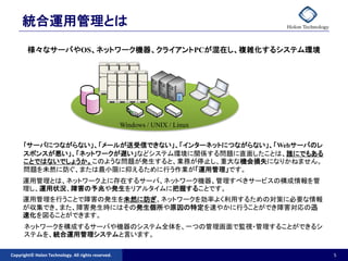統合運用管理とは
        様々なサーバやOS、ネットワーク機器、クライアントPCが混在し、複雑化するシステム環境




                                                    Windows / UNIX / Linux


      ｢サーバにつながらない」、「メールが送受信できない」、「インターネットにつながらない」、「Webサーバのレ
      スポンスが悪い」、「ネットワークが遅い」などシステム環境に関係する問題に直面したことは、誰にでもある
      ことではないでしょうか。このような問題が発生すると、業務が停止し、重大な機会損失になりかねません。
      問題を未然に防ぐ、または最小限に抑えるために行う作業が「運用管理」です。
     運用管理とは、ネットワーク上に存在するサーバ、ネットワーク機器、管理すべきサービスの構成情報を管
     理し、運用状況、障害の予兆や発生をリアルタイムに把握することです。
     運用管理を行うことで障害の発生を未然に防ぎ、ネットワークを効率よく利用するための対策に必要な情報
     が収集でき、また、障害発生時にはその発生個所や原因の特定を速やかに行うことができ障害対応の迅
     速化を図ることができます。
      ネットワークを構成するサーバや機器のシステム全体を、一つの管理画面で監視・管理することができるシ
      ステムを、統合運用管理システムと言います。

Copyright© Holon Technology. All rights reserved.                            5
 
