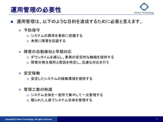 運用管理の必要性
          運用管理は、以下のような目的を達成するために必要と言えます。
                  予防保守
                         システムの異常を事前に把握する
                         未然に障害を回避する


                  障害の自動検知と早期対応
                         ダウンタイムを減らし、業務の安定的な継続を提供する
                         障害の発生個所と原因を特定し、迅速な対応を行う


                  安定稼働
                         安定したシステムの稼働環境を提供する


                  管理工数の削減
                         システム全体を一箇所で集中して一元管理する
                         限られた人員でシステム全体を管理する




Copyright© Holon Technology. All rights reserved.     7
 