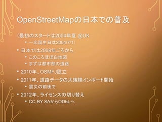 OpenStreetMapの日本での普及
（最初のスタートは2004年夏 @UK
• 一応誕生日は2004/7/1）
• 日本では2008年ごろから
• このころほぼ白地図
• まずは都市部の道路
• 2010年、OSMFJ設立
• 2011年、道路データの大規模インポート開始
• 震災の前後で
• 2012年、ライセンスの切り替え
• CC-BY SAからODｂLへ
 