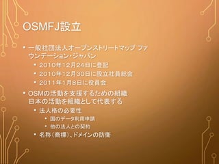 OSMFJ設立
• 一般社団法人オープンストリートマップ ファ
ウンデーション・ジャパン
• ２０１０年１２月２４日に登記
• ２０１０年１２月３０日に設立社員総会
• ２０１１年１月８日に役員会
• OSMの活動を支援するための組織
日本の活動を組織として代表する
• 法人格の必要性
• 国のデータ利用申請
• 他の法人との契約
• 名称（商標）、ドメインの防衛
 