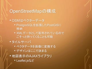 OpenStreetMapの構成
• OSMはベクターデータ
• PostgreSQLを拡張したPostGISに
格納
• XMLデータとして配布されているので
ごそっと持ってくることも可能
• タイルサーバ
• ベクタデータを画像に変換する
• デザインはここで決まる
• 地図表示のAJAXライブラリ
• Leaflet.jsなど
 