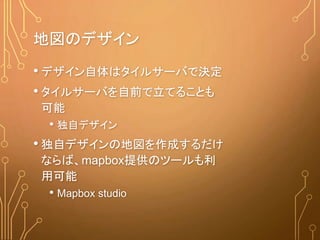 地図のデザイン
• デザイン自体はタイルサーバで決定
• タイルサーバを自前で立てることも
可能
• 独自デザイン
• 独自デザインの地図を作成するだけ
ならば、mapbox提供のツールも利
用可能
• Mapbox studio
 
