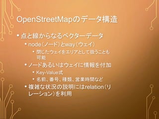 OpenStreetMapのデータ構造
•点と線からなるベクターデータ
• node（ノード）とway（ウェイ）
• 閉じたウェイをエリアとして扱うことも
可能
• ノードあるいはウェイに情報を付加
• Key-Value式
• 名前、番号、種類、営業時間など
• 複雑な状況の説明にはrelation（リ
レーション）を利用
 