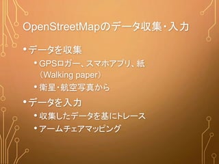 OpenStreetMapのデータ収集・入力
•データを収集
• GPSロガー、スマホアプリ、紙
（Walking paper）
• 衛星・航空写真から
•データを入力
• 収集したデータを基にトレース
• アームチェアマッピング
 