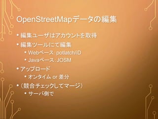 OpenStreetMapデータの編集
• 編集ユーザはアカウントを取得
• 編集ツールにて編集
• Webベース：potlatch/iD
• Javaベース：JOSM
• アップロード
• オンタイム or 差分
• （競合チェックしてマージ）
• サーバ側で
 