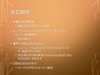 自己紹介
• 本職は大学教員
• 東京工科大学メディア学部
• オープンストリートマップファウンデーション
ジャパン 副理事長
• 設立時から
• 専門・OSSとのかかわり
• 人工ニューラルネットワーク・モバイルデバイ
ス・地図メディアなど
• 学生時代の1993年あたりからLinuxをはじめと
するOSSに手を出す
• OSMとのかかわり
• カーナビが作りたかった（後述）
 