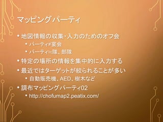 マッピングパーティ
• 地図情報の収集・入力のためのオフ会
• パーティ≠宴会
• パーティ≒隊、部隊
• 特定の場所の情報を集中的に入力する
• 最近ではターゲットが絞られることが多い
• 自動販売機、AED、樹木など
• 調布マッピングパーティ02
• http://chofumap2.peatix.com/
 