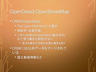 OpenDataとOpenStreetMap
• OSMはOpenData
• The Open Definitionにも適合
• 再配布・改変可能
• このため他のOpenDataと組み合わ
せて使う場合も相性がよい
• 混ぜる場合は注意が必要な場合もあり
• OSMには公共データもマージされて
いる
• 国土数値情報など
 