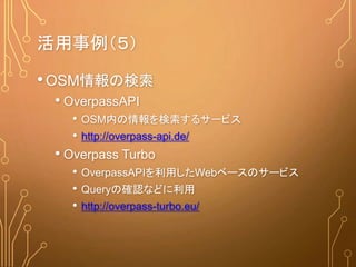 •OSM情報の検索
• OverpassAPI
• OSM内の情報を検索するサービス
• http://overpass-api.de/
• Overpass Turbo
• OverpassAPIを利用したWebベースのサービス
• Queryの確認などに利用
• http://overpass-turbo.eu/
活用事例（５）
 