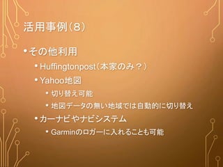 活用事例（８）
•その他利用
• Huffingtonpost（本家のみ？）
• Yahoo地図
• 切り替え可能
• 地図データの無い地域では自動的に切り替え
• カーナビやナビシステム
• Garminのロガーに入れることも可能
 