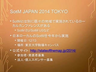 SoｔM JAPAN 2014 TOKYO
• SotMとは別に個々の地域で実施されているロー
カルカンファレンスがある
• SotM EU/SotM USなど
• 日本ローカルのSotMを今年から実施
• 開催日：12/13
• 場所：東京大学駒場キャンパス
• 公式サイト：http://stateofthemap.jp/2014/
• 参加者・発表者募集
• 法人・個人スポンサー募集
 