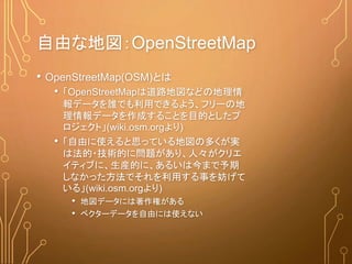 自由な地図：OpenStreetMap
• OpenStreetMap(OSM)とは
• 「OpenStreetMapは道路地図などの地理情
報データを誰でも利用できるよう、フリーの地
理情報データを作成することを目的としたプ
ロジェクト」(wiki.osm.orgより)
• 「自由に使えると思っている地図の多くが実
は法的・技術的に問題があり、人々がクリエ
イティブに、生産的に、あるいは今まで予期
しなかった方法でそれを利用する事を妨げて
いる」(wiki.osm.orgより)
• 地図データには著作権がある
• ベクターデータを自由には使えない
 