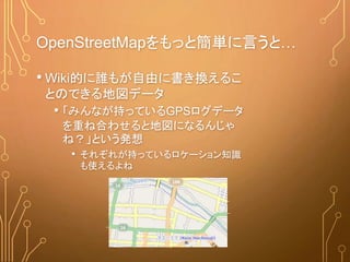 OpenStreetMapをもっと簡単に言うと…
• Wiki的に誰もが自由に書き換えるこ
とのできる地図データ
• 「みんなが持っているGPSログデータ
を重ね合わせると地図になるんじゃ
ね？」という発想
• それぞれが持っているロケーション知識
も使えるよね
 