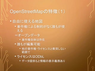 OpenStreetMapの特徴（１）
•自由に使える地図
• 著作権による制約がなく誰もが使
える
＝オープンデータ
• 著作権自体は存在
• 誰もが編集可能
• 他の著作権・ライセンスと衝突しない
範囲で
• ライセンスはODbL
• データ提供もと情報の表示義務あり
 