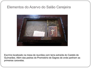 Elementos do Acervo do Salão Cerejeira




Escrínio localizado na mesa de reuniões com terra extraída do Castelo de
Guimarães. Além das pedras do Promotório de Sagres de onde partiram as
primeiras caravelas.
 