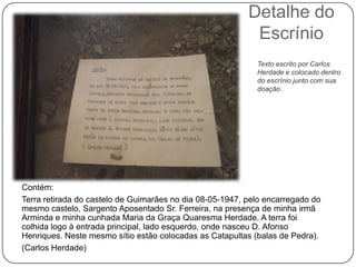 Detalhe do
                                                           Escrínio
                                                            Texto escrito por Carlos
                                                            Herdade e colocado dentro
                                                            do escrínio junto com sua
                                                            doação.




Contém:
Terra retirada do castelo de Guimarães no dia 08-05-1947, pelo encarregado do
mesmo castelo, Sargento Aposentado Sr. Ferreira, na presença de minha irmã
Arminda e minha cunhada Maria da Graça Quaresma Herdade. A terra foi
colhida logo à entrada principal, lado esquerdo, onde nasceu D. Afonso
Henriques. Neste mesmo sítio estão colocadas as Catapultas (balas de Pedra).
(Carlos Herdade)
 