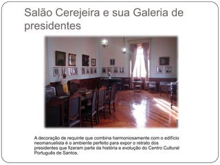Salão Cerejeira e sua Galeria de
presidentes




  A decoração de requinte que combina harmoniosamente com o edifício
  neomanuelista é o ambiente perfeito para expor o retrato dos
  presidentes que fizeram parte da história e evolução do Centro Cultural
  Português de Santos.
 