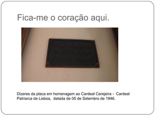Fica-me o coração aqui.




Dizeres da placa em homenagem ao Cardeal Cerejeira - Cardeal
Patriarca de Lisboa, datada de 05 de Setembro de 1946.
 