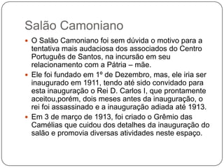 Salão Camoniano
 O Salão Camoniano foi sem dúvida o motivo para a
  tentativa mais audaciosa dos associados do Centro
  Português de Santos, na incursão em seu
  relacionamento com a Pátria – mãe.
 Ele foi fundado em 1º de Dezembro, mas, ele iria ser
  inaugurado em 1911, tendo até sido convidado para
  esta inauguração o Rei D. Carlos I, que prontamente
  aceitou,porém, dois meses antes da inauguração, o
  rei foi assassinado e a inauguração adiada até 1913.
 Em 3 de março de 1913, foi criado o Grêmio das
  Camélias que cuidou dos detalhes da inauguração do
  salão e promovia diversas atividades neste espaço.
 