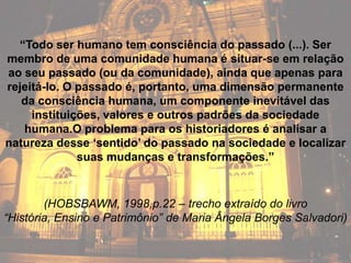 “Todo ser humano tem consciência do passado (...). Ser
membro de uma comunidade humana é situar-se em relação
ao seu passado (ou da comunidade), ainda que apenas para
rejeitá-lo. O passado é, portanto, uma dimensão permanente
   da consciência humana, um componente inevitável das
     instituições, valores e outros padrões da sociedade
   humana.O problema para os historiadores é analisar a
natureza desse „sentido‟ do passado na sociedade e localizar
              suas mudanças e transformações.”



        (HOBSBAWM, 1998,p.22 – trecho extraído do livro
“História, Ensino e Patrimônio” de Maria Ângela Borges Salvadori)
 