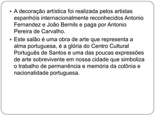  A decoração artística foi realizada pelos artistas
  espanhóis internacionalmente reconhecidos Antonio
  Fernandez e João Bernils e paga por Antonio
  Pereira de Carvalho.
 Este salão é uma obra de arte que representa a
  alma portuguesa, é a glória do Centro Cultural
  Português de Santos e uma das poucas expressões
  de arte sobrevivente em nossa cidade que simboliza
  o trabalho de permanência e memória da colônia e
  nacionalidade portuguesa.
 