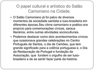 O papel cultural e artístico do Salão
         Camoniano na Cidade.
 O Salão Camoniano já foi palco de diversos
  momentos da sociedade santista e luso-brasileira em
  diferentes épocas.Seu clima camoniano e poético era
  propício para comemorações cívicas, saraus
  literários, entre outras atividades socioculturais.
 Podemos destacar como dois acontecimentos cívicos
  que ocasionava grandes celebrações no Centro
  Português de Santos, o dia de Camões, que tem
  grande significado para a colônia portuguesa e, o Dia
  da Restauração de Portugal e fundação da
  Associação, que fundem o orgulho de ser luso-
  brasileiro e de se sentir fazer parte da história.
 