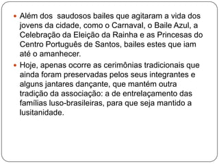  Além dos saudosos bailes que agitaram a vida dos
  jovens da cidade, como o Carnaval, o Baile Azul, a
  Celebração da Eleição da Rainha e as Princesas do
  Centro Português de Santos, bailes estes que iam
  até o amanhecer.
 Hoje, apenas ocorre as cerimônias tradicionais que
  ainda foram preservadas pelos seus integrantes e
  alguns jantares dançante, que mantém outra
  tradição da associação: a de entrelaçamento das
  famílias luso-brasileiras, para que seja mantido a
  lusitanidade.
 