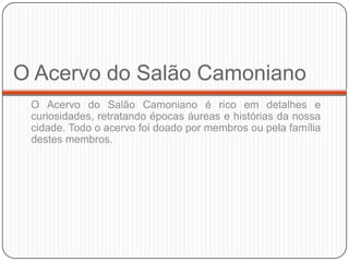 O Acervo do Salão Camoniano
 O Acervo do Salão Camoniano é rico em detalhes e
 curiosidades, retratando épocas áureas e histórias da nossa
 cidade. Todo o acervo foi doado por membros ou pela família
 destes membros.
 