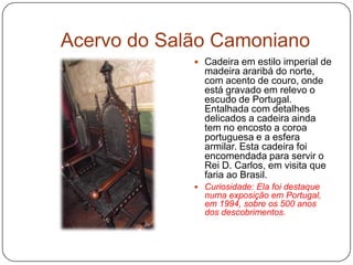 Acervo do Salão Camoniano
              Cadeira em estilo imperial de
               madeira araribá do norte,
               com acento de couro, onde
               está gravado em relevo o
               escudo de Portugal.
               Entalhada com detalhes
               delicados a cadeira ainda
               tem no encosto a coroa
               portuguesa e a esfera
               armilar. Esta cadeira foi
               encomendada para servir o
               Rei D. Carlos, em visita que
               faria ao Brasil.
              Curiosidade: Ela foi destaque
               numa exposição em Portugal,
               em 1994, sobre os 500 anos
               dos descobrimentos.
 