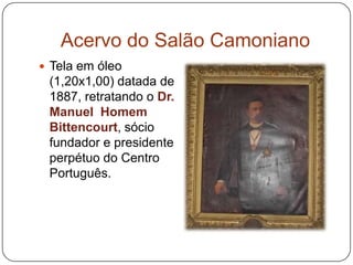 Acervo do Salão Camoniano
 Tela em óleo
 (1,20x1,00) datada de
 1887, retratando o Dr.
 Manuel Homem
 Bittencourt, sócio
 fundador e presidente
 perpétuo do Centro
 Português.
 
