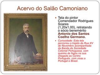 Acervo do Salão Camoniano
              Tela do pintor
               Comendador Rodrigues
               Soares
               (1,20x1,00), retratando
               o sócio benemérito
               Antonio dos Santos
               Coelho Germano.
              Curiosidade: Esta tela
               percorreu o trajeto da Rua XV
               de Novembro acompanhada
               da Banda da Sociedade
               Colonial Portuguesa, com
               queima de fogos na sua
               chegada ao Centro
               Português, com vivas a
               Portugal e Brasil.
 