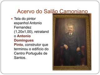 Acervo do Salão Camoniano
 Tela do pintor
 espanhol Antonio
 Fernandez
 (1,20x1,00), retratand
 o Antonio
 Domingues
 Pinto, construtor que
 terminou o edifício do
 Centro Português de
 Santos.
 