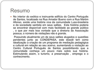 Resumo
 No interior do exótico e insinuante edifício do Centro Português
  de Santos, localizado na Rua Amador Bueno com a Rua Martim
  Afonso, existe uma história viva da comunidade Luso-brasileira
  e da sociedade santista em seus salões. Esta história poderia
  se encontrar disponível com mais facilidade ao grande público
  , o que por mais boa vontade que a diretoria da Associação
  possua, o número de visitações não é grande.
   Possuindo atualmente um de seus salões alugados e questões
  pendentes junto ao CONDEPASA, este dossiê tem como
  idealização a criação de um programa de mediação pedagógica
  e cultural em relação ao seu acervo, aumentando a visitação ao
  Centro Cultural Português de Santos possibilitando que a
  comunidade conheça um pouco mais sobre sua história.
  Estimulando assim, o turismo, a preservação , emprego e o
  conhecimento.
 