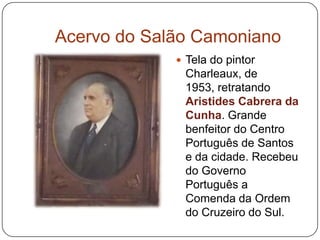 Acervo do Salão Camoniano
              Tela do pintor
              Charleaux, de
              1953, retratando
              Aristides Cabrera da
              Cunha. Grande
              benfeitor do Centro
              Português de Santos
              e da cidade. Recebeu
              do Governo
              Português a
              Comenda da Ordem
              do Cruzeiro do Sul.
 