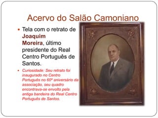 Acervo do Salão Camoniano
 Tela com o retrato de
  Joaquim
  Moreira, último
  presidente do Real
  Centro Português de
  Santos.
 Curiosidade: Seu retrato foi
  inaugurado no Centro
  Português no 60º aniversário da
  associação, seu quadro
  encontrava-se envolto pela
  antiga bandeira do Real Centro
  Português de Santos.
 