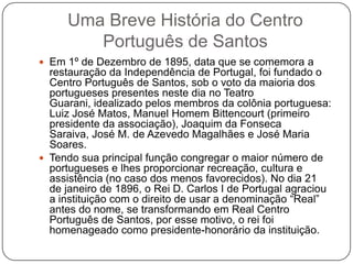 Uma Breve História do Centro
        Português de Santos
 Em 1º de Dezembro de 1895, data que se comemora a
  restauração da Independência de Portugal, foi fundado o
  Centro Português de Santos, sob o voto da maioria dos
  portugueses presentes neste dia no Teatro
  Guarani, idealizado pelos membros da colônia portuguesa:
  Luiz José Matos, Manuel Homem Bittencourt (primeiro
  presidente da associação), Joaquim da Fonseca
  Saraiva, José M. de Azevedo Magalhães e José Maria
  Soares.
 Tendo sua principal função congregar o maior número de
  portugueses e lhes proporcionar recreação, cultura e
  assistência (no caso dos menos favorecidos). No dia 21
  de janeiro de 1896, o Rei D. Carlos I de Portugal agraciou
  a instituição com o direito de usar a denominação ―Real‖
  antes do nome, se transformando em Real Centro
  Português de Santos, por esse motivo, o rei foi
  homenageado como presidente-honorário da instituição.
 
