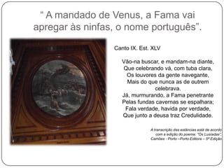 ― A mandado de Venus, a Fama vai
apregar às ninfas, o nome português‖.
                 Canto IX. Est. XLV

                    Vão-na buscar, e mandam-na diante,
                    Que celebrando vá, com tuba clara,
                     Os louvores da gente navegante,
                      Mais do que nunca as de outrem
                                celebrava.
                    Já, murmurando, a Fama penetrante
                    Pelas fundas cavernas se espalhara;
                     Fala verdade, havida por verdade,
                    Que junto a deusa traz Credulidade.

                               A transcrição das estâncias está de acordo
                                  com a edição do poema: “Os Lusíadas”,
                               Camões - Porto –Porto Editora – 5ª Edição
 
