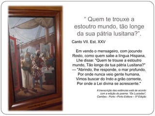 ― Quem te trouxe a
 estoutro mundo, tão longe
  da sua pátria lusitana?‖.
Canto VII. Est. XXV

 Em vendo o mensageiro, com jocundo
Rosto, como quem sabe a língua Hispana,
  Lhe disse: "Quem te trouxe a estoutro
mundo, Tão longe da tua pátria Lusitana?"
— "Abrindo, lhe responde, o mar profundo,
   Por onde nunca veio gente humana,
 Vimos buscar do Indo a grão corrente,
  Por onde a Lei divina se acrescente."
              A transcrição das estâncias está de acordo
                 com a edição do poema: “Os Lusíadas”,
              Camões - Porto –Porto Editora – 5ª Edição
 