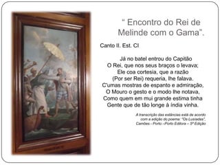 ― Encontro do Rei de
       Melinde com o Gama‖.
Canto II. Est. CI

       Já no batel entrou do Capitão
  O Rei, que nos seus braços o levava;
      Ele coa cortesia, que a razão
    (Por ser Rei) requeria, lhe falava.
C'umas mostras de espanto e admiração,
 O Mouro o gesto e o modo lhe notava,
Como quem em mui grande estima tinha
  Gente que de tão longe à índia vinha.
               A transcrição das estâncias está de acordo
                  com a edição do poema: “Os Lusíadas”,
               Camões - Porto –Porto Editora – 5ª Edição
 