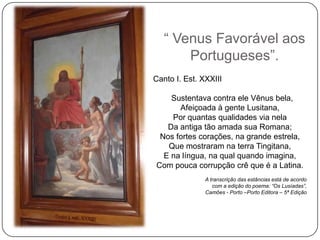 ― Venus Favorável aos
       Portugueses‖.
Canto I. Est. XXXIII

    Sustentava contra ele Vênus bela,
      Afeiçoada à gente Lusitana,
    Por quantas qualidades via nela
   Da antiga tão amada sua Romana;
 Nos fortes corações, na grande estrela,
   Que mostraram na terra Tingitana,
  E na língua, na qual quando imagina,
Com pouca corrupção crê que é a Latina.
               A transcrição das estâncias está de acordo
                  com a edição do poema: “Os Lusíadas”,
               Camões - Porto –Porto Editora – 5ª Edição
 