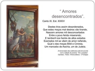 ― Amores
        desencontrados‖.
Canto IX. Est. XXXIV

    Destes tiros assim desordenados,
Que estes moços mal destros vão tirando,
  Nascem amores mil desconcertados
     Entre o povo ferido miserando;
 E tamboril nos heróis de altos estados
Exemplos mil se vêem de amor nefando,
   Qual o das moças Bíbli e Cinireia,
 Um mancebo de Assíria, um de Judeia.
             A transcrição das estâncias está de acordo
                com a edição do poema: “Os Lusíadas”,
             Camões - Porto –Porto Editora – 5ª Edição
 