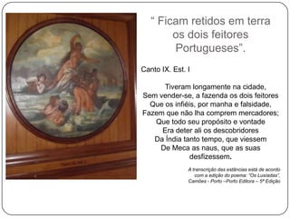 ― Ficam retidos em terra
        os dois feitores
        Portugueses‖.
Canto IX. Est. I

      Tiveram longamente na cidade,
Sem vender-se, a fazenda os dois feitores
  Que os infiéis, por manha e falsidade,
Fazem que não lha comprem mercadores;
   Que todo seu propósito e vontade
     Era deter ali os descobridores
   Da Índia tanto tempo, que viessem
    De Meca as naus, que as suas
               desfizessem.
               A transcrição das estâncias está de acordo
                  com a edição do poema: “Os Lusíadas”,
               Camões - Porto –Porto Editora – 5ª Edição
 
