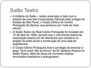 Salão Teatro
 A História do Salão – teatro anda lado a lado com a
  história de uma das Corporações Cênicas mais antigas do
  Estado de São Paulo, o Corpo Cênico do Centro
  Português de Santos, que perdurou por mais de meio
  século.
 O Salão Teatro do Real Centro Português foi fundado em
  12 de abril de 1908, período que o movimento teatral da
  associação estava em tal relevância que constava no
  projeto da sede social a construção de uma sala de
  espetáculos.
 O Corpo Cênico Português teve o privilegio de encenar a
  peça ―Com amor não se brinca‖ do Dr. Epitácio Pessoa no
  Salão Teatro, além de obras de inúmeros autores
  renomados brasileiros e portugueses .
 